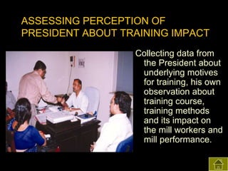ASSESSING PERCEPTION OF
PRESIDENT ABOUT TRAINING IMPACT
Collecting data from
the President about
underlying motives
for training, his own
observation about
training course,
training methods
and its impact on
the mill workers and
mill performance.

 