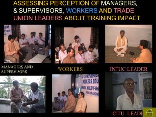 ASSESSING PERCEPTION OF MANAGERS,
& SUPERVISORS, WORKERS AND TRADE
UNION LEADERS ABOUT TRAINING IMPACT

MANAGERS AND
SUPERVISORS

WORKERS

INTUC LEADER

CITU LEADER

 