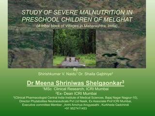 STUDY OF SEVERE MALNUTRITION IN 
PRESCHOOL CHILDREN OF MELGHAT 
(A tribal block of Villages in Maharashtra, India) 
By 
Shirishkumar V. Naidu1 Dr. Shaila Gajbhiye2 
Dr Meena Shriniwas Shelgaonkar3 
1MSc Clinical Research, ICRI Mumbai 
2Ex- Dean ICRI Mumbai 
3(Clinical Pharmacologist Central India Institute of Medical Sciences, Bajaj Nagar Nagpur-10), 
Director Phytabolites Neutraceuticals Pvt Ltd Nasik, Ex Associate Prof ICRI Mumbai, 
Executive committee Member , Amhi Amchya Arogyasathi , Kurkheda Gadchiroli 
+91 9527411453 
 