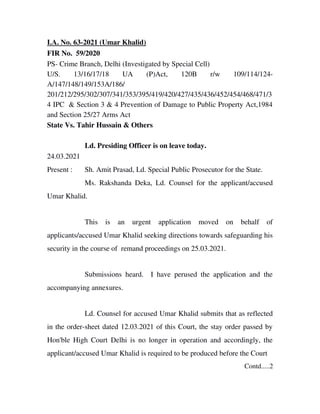 I.A. No. 63­2021 (Umar Khalid)
FIR No.  59/2020
PS­ Crime Branch, Delhi (Investigated by Special Cell)
U/S.   13/16/17/18   UA   (P)Act,   120B   r/w   109/114/124­
A/147/148/149/153A/186/
201/212/295/302/307/341/353/395/419/420/427/435/436/452/454/468/471/3
4 IPC  & Section 3 & 4 Prevention of Damage to Public Property Act,1984
and Section 25/27 Arms Act
State Vs. Tahir Hussain & Others
Ld. Presiding Officer is on leave today. 
24.03.2021 
Present : Sh. Amit Prasad, Ld. Special Public Prosecutor for the State.
Ms. Rakshanda Deka, Ld. Counsel for the applicant/accused
Umar Khalid.
This   is   an   urgent   application   moved   on   behalf   of
applicants/accused Umar Khalid seeking directions towards safeguarding his
security in the course of  remand proceedings on 25.03.2021.
Submissions heard.   I have perused the application and the
accompanying annexures.
Ld. Counsel for accused Umar Khalid submits that as reflected
in the order­sheet dated 12.03.2021 of this Court, the stay order passed by
Hon'ble High Court Delhi is no longer in operation and accordingly, the
applicant/accused Umar Khalid is required to be produced before the Court
Contd.....2
 