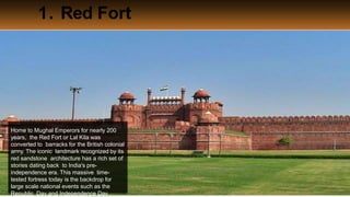 1. Red Fort
Thrillophilia.com 2014 All rights reserved. Please do not forward soft or hard copy without
Home to Mughal Emperors for nearly 200
years, the Red Fort or Lal Kila was
converted to barracks for the British colonial
army. The iconic landmark recognized by its
red sandstone architecture has a rich set of
stories dating back to India's pre-
independence era. This massive time-
tested fortress today is the backdrop for
large scale national events such as the
Republic Day and Independence Day.
 