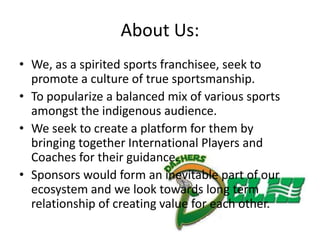 About Us:
• We, as a spirited sports franchisee, seek to
  promote a culture of true sportsmanship.
• To popularize a balanced mix of various sports
  amongst the indigenous audience.
• We seek to create a platform for them by
  bringing together International Players and
  Coaches for their guidance.
• Sponsors would form an inevitable part of our
  ecosystem and we look towards long term
  relationship of creating value for each other.
 