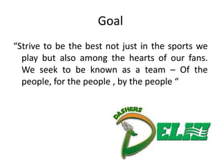 Goal
“Strive to be the best not just in the sports we
  play but also among the hearts of our fans.
  We seek to be known as a team – Of the
  people, for the people , by the people “
 