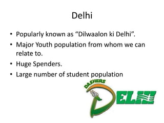 Delhi
• Popularly known as “Dilwaalon ki Delhi”.
• Major Youth population from whom we can
  relate to.
• Huge Spenders.
• Large number of student population
 