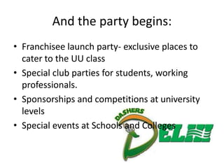 And the party begins:
• Franchisee launch party- exclusive places to
  cater to the UU class
• Special club parties for students, working
  professionals.
• Sponsorships and competitions at university
  levels
• Special events at Schools and Colleges
 
