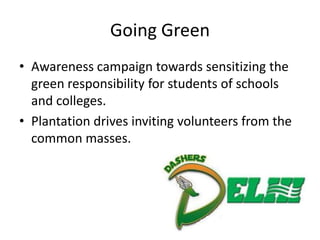 Going Green
• Awareness campaign towards sensitizing the
  green responsibility for students of schools
  and colleges.
• Plantation drives inviting volunteers from the
  common masses.
 