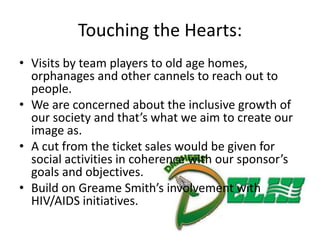 Touching the Hearts:
• Visits by team players to old age homes,
  orphanages and other cannels to reach out to
  people.
• We are concerned about the inclusive growth of
  our society and that’s what we aim to create our
  image as.
• A cut from the ticket sales would be given for
  social activities in coherence with our sponsor’s
  goals and objectives.
• Build on Greame Smith’s involvement with
  HIV/AIDS initiatives.
 