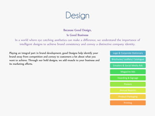 Design
Because Good Design,
Is Good Business
In a world where eye catching aesthetics can make a difference, we understand the importance of
intelligent designs to achieve brand consistency and convey a distinctive company identity.
Playing an integral part in brand development, good Designs help identify your
brand away from competition and convey to customers a lot about what you
want to achieve. Through our bold designs, we add muscle to your business and
its marketing efforts.
Logo & Corporate Stationary
Brochures/ Leaflets/ Catalogue
Emailers & Social Media Ads
Magazine Ads
Hoarding & Signage
Posters
Annual Reports
Product Packaging
Printing
 