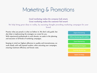 Marketing & Promotions
Good marketing makes the company look smart,
Great marketing makes the customer feel smart!
We help bring great ideas to reality, by executing thought provoking marketing campaigns for your
brand.
Practice what you preach, is what we believe in. We don’t only guide, but
also help in implementing the strategies we create for you.
With experienced professionals in each domain, we assist in the planning
and execution of all kinds of marketing campaigns.
Keeping in mind our highest adherence to quality and innovativeness, we
work closely with well reputed vendors, when executing your campaigns,
ensuring maximum efficiency and lowest costs.
Digital Marketing
Offline Marketing (ATL & BTL)
Event Marketing
Marketing Strategies
Guerilla Marketing
Digital Strategy
 