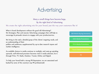 Advertising
Many a small things have become large,
By the right kind of Advertising
We create the right advertising mix for your brand, just the way your customers like it!
What is brand development without the good old Advertising!?
We Strategize, Plan and execute Advertising campaigns that will help to
encourage & persuade viewers to engage with your product/service.
We bring to the task a detailed grasp of the clients’ targeting needs, and
an understanding of their
publics and audiences, supplemented by up-to-date research inputs and
market intelligence.
As available choices in media continue to multiply, and costs go spiraling
upwards, well-informed precision becomes vital in media selection, be it
through Print, TV, Radio, Outdoor, Transit, Online and Digital.
To help your brand built a strong PR Reputation, we are associated and
backed by some of the country's top PR professionals!
360 Media Buying Assistance
OOH Media Promotions
Print Media Promotions
Transit Media Promotions
PR
 