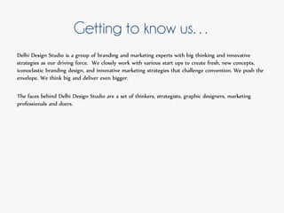 Getting to know us…
Delhi Design Studio is a group of branding and marketing experts with big thinking and innovative
strategies as our driving force. We closely work with various start ups to create fresh, new concepts,
iconoclastic branding design, and innovative marketing strategies that challenge convention. We push the
envelope. We think big and deliver even bigger.
The faces behind Delhi Design Studio are a set of thinkers, strategists, graphic designers, marketing
professionals and doers.
 