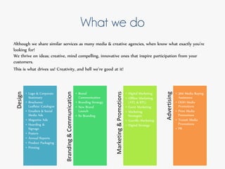 What we do
Although we share similar services as many media & creative agencies, when know what exactly you’re
looking for!
We thrive on ideas; creative, mind compelling, innovative ones that inspire participation from your
customers.
This is what drives us! Creativity, and hell we’re good at it!
Design
• Logo & Corporate
Stationary
• Brochures/
Leaflets/ Catalogue
• Emailers & Social
Media Ads
• Magazine Ads
• Hoarding &
Signage
• Posters
• Annual Reports
• Product Packaging
• Printing
Branding&Communication
• Brand
Communication
• Branding Strategy
• New Brand
Launch
• Re Branding
Marketing&Promotions
• Digital Marketing
• Offline Marketing
(ATL & BTL)
• Event Marketing
• Marketing
Strategies
• Guerilla Marketing
• Digital Strategy
Advertising
• 360 Media Buying
Assistance
• OOH Media
Promotions
• Print Media
Promotions
• Transit Media
Promotions
• PR
 