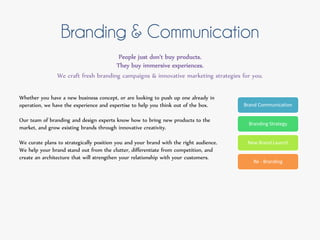 Branding & Communication
People just don't buy products.
They buy immersive experiences.
We craft fresh branding campaigns & innovative marketing strategies for you.
Brand Communication
Branding Strategy
New Brand Launch
Re - Branding
Whether you have a new business concept, or are looking to push up one already in
operation, we have the experience and expertise to help you think out of the box.
Our team of branding and design experts know how to bring new products to the
market, and grow existing brands through innovative creativity.
We curate plans to strategically position you and your brand with the right audience.
We help your brand stand out from the clutter, differentiate from competition, and
create an architecture that will strengthen your relationship with your customers.
 
