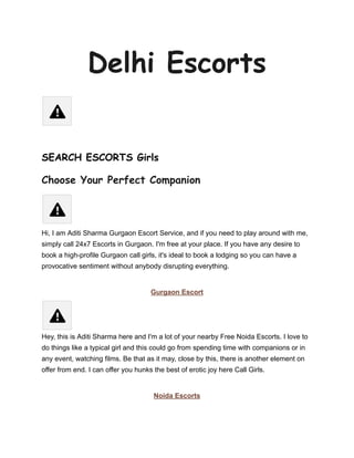 Delhi Escorts
SEARCH ESCORTS Girls
Choose Your Perfect Companion
Hi, I am Aditi Sharma Gurgaon Escort Service, and if you need to play around with me,
simply call 24x7 Escorts in Gurgaon. I'm free at your place. If you have any desire to
book a high-profile Gurgaon call girls, it's ideal to book a lodging so you can have a
provocative sentiment without anybody disrupting everything.
Gurgaon Escort
Hey, this is Aditi Sharma here and I'm a lot of your nearby Free Noida Escorts. I love to
do things like a typical girl and this could go from spending time with companions or in
any event, watching films. Be that as it may, close by this, there is another element on
offer from end. I can offer you hunks the best of erotic joy here Call Girls.
Noida Escorts
 
