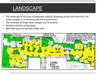 LANDSCAPE
• The landscape of the area incorporates colorful flowering shrubs and trees thus the
entire complex is in harmony with the environment.
• The verandah of shops have creepers put in tendrils.
• Marbles used for sitting space.
• Well alike space to provide village look.
 