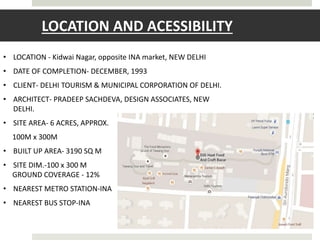 LOCATION AND ACESSIBILITY
• LOCATION - Kidwai Nagar, opposite INA market, NEW DELHI
• DATE OF COMPLETION- DECEMBER, 1993
• CLIENT- DELHI TOURISM & MUNICIPAL CORPORATION OF DELHI.
• ARCHITECT- PRADEEP SACHDEVA, DESIGN ASSOCIATES, NEW
DELHI.
• SITE AREA- 6 ACRES, APPROX.
100M x 300M
• BUILT UP AREA- 3190 SQ M
• SITE DIM.-100 x 300 M
GROUND COVERAGE - 12%
• NEAREST METRO STATION-INA
• NEAREST BUS STOP-INA
 