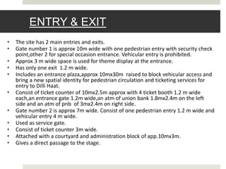 ENTRY & EXIT
• The site has 2 main entries and exits.
• Gate number 1 is approx 10m wide with one pedestrian entry with security check
point,other 2 for special occasion entrance. Vehicular entry is prohibited.
• Approx 3 m wide space is used for theme display at the entrance.
• Has only one exit 1.2 m wide.
• Includes an entrance plaza,approx 10mx30m raised to block vehicular access and
bring a new spatial identity for pedestrian circulation and ticketing services for
entry to Dilli Haat.
• Consist of ticket counter of 10mx2.5m approx with 4 ticket booth 1.2 m wide
each,an entrance gate 1.2m wide,an atm of union bank 1.8mx2.4m on the left
side and an atm of pnb of 3mx2.4m on right side.
• Gate number 2 is approx 7m wide. Consist of one pedestrian entry 1.2 m wide and
vehicular entry 4 m wide.
• Used as service gate.
• Consist of ticket counter 3m wide.
• Attached with a courtyard and administration block of app.10mx3m.
• Gives a direct passage to the stage.
 