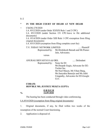 CS(OS) 278/2020 Page 1 of 4
$~2
* IN THE HIGH COURT OF DELHI AT NEW DELHI
+ CS(OS) 278/2020
I.A. 8512/2020 (under Order XXXIX Rule 1 and 2 CPC)
I.A. 8513/2020 (under Section 151 CPC-leave to file additional
documents)
I.A. 8514/2020 (under Order XIII Rule 1 CPC-exemption from filing
original documents)
I.A. 8515/2020 (exemption from filing complete court fee)
T.V. TODAY NETWORK LIMITED ..... Plaintiff
Represented by: Mr.Hrishikesh Baruah and Mr.Pranav
Jain, Advocates.
versus
ANURAG SRIVASTAVA & ORS. ..... Defendant
Represented by: None for D1
Mr.Deepak Gogia, Advocate for D2-
Twitter Inc.
Mr.Neel Mason, Mr.Vihan Dang,
Ms.Sanyukta Banerjie and Ms.Aditi
Umapathy, Advocates for D3-Google
LLC.
CORAM:
HON'BLE MS. JUSTICE MUKTA GUPTA
O R D E R
% 24.09.2020
The hearing has been conducted through video conferencing.
I.A.8514/2020 (exemption from filing original documents)
1. Original documents, if any, be filed within two weeks of the
resumption of the normal Court functioning.
2. Application is disposed of.
Digitally Signed By:SANDEEP
KUMAR
Signing Date:24.09.2020 22:18:53
This file is digitally signed by PS
to HMJ Mukta Gupta
Signature Not Verified
 