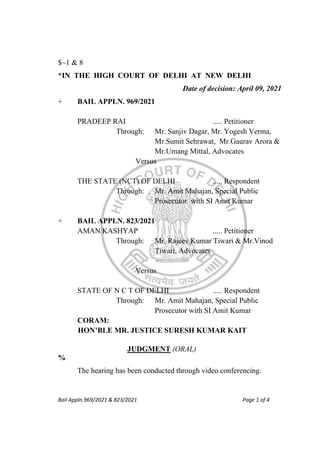 Bail Appln.969/2021 & 823/2021 Page 1 of 4
$~1 & 8
*IN THE HIGH COURT OF DELHI AT NEW DELHI
Date of decision: April 09, 2021
+ BAIL APPLN. 969/2021
PRADEEP RAI ..... Petitioner
Through: Mr. Sanjiv Dagar, Mr. Yogesh Verma,
Mr.Sumit Sehrawat, Mr.Gaurav Arora &
Mr.Umang Mittal, Advocates
Versus
THE STATE (NCT) OF DELHI ..... Respondent
Through: Mr. Amit Mahajan, Special Public
Prosecutor with SI Amit Kumar
+ BAIL APPLN. 823/2021
AMAN KASHYAP ..... Petitioner
Through: Mr. Rajeev Kumar Tiwari & Mr.Vinod
Tiwari, Advocates
Versus
STATE OF N C T OF DELHI ..... Respondent
Through: Mr. Amit Mahajan, Special Public
Prosecutor with SI Amit Kumar
CORAM:
HON’BLE MR. JUSTICE SURESH KUMAR KAIT
JUDGMENT (ORAL)
%
The hearing has been conducted through video conferencing.
 