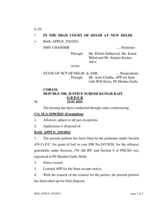 BAIL APPLN. 254/2021 page 1 of 3
$~29
* IN THE HIGH COURT OF DELHI AT NEW DELHI
+ BAIL APPLN. 254/2021
SHIV CHANDER ..... Petitioner
Through Mr. Pritish Sabharwal, Mr. Kunal
Mittal and Mr. Sanjeet Kumar,
Advs.
versus
STATE OF NCT OF DELHI & ANR. .... Respondents
Through Mr. Amit Chadha, APP for State
with WSI Kiran, PS Maidan Garhi
CORAM:
HON’BLE MR. JUSTICE SURESH KUMAR KAIT
O R D E R
% 22.01.2021
The hearing has been conducted through video conferencing.
Crl. M.A.1030/2021 (Exemption)
1. Allowed, subject to all just exceptions.
2. Application is disposed of.
BAIL APPLN. 254/2021
1. The present petition has been filed by the petitioner under Section
439 Cr.P.C. for grant of bail in case FIR No.247/2020, for the offences
punishable under Sections 376 AB IPC and Section 6 of POCSO Act,
registered at PS Maidan Garhi, Delhi.
2. Notice issued.
3. Learned APP for the State accepts notice.
4. With the consent of the counsel for the parties, the present petition
has been taken up for final disposal.
 