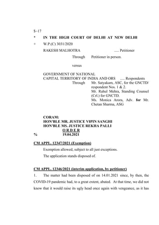 $~17
* IN THE HIGH COURT OF DELHI AT NEW DELHI
+ W.P.(C) 3031/2020
RAKESH MALHOTRA ..... Petitioner
Through Petitioner in person.
versus
GOVERNMENT OF NATIONAL
CAPITAL TERRITORY OF INDIA AND ORS ..... Respondents
Through Mr. Satyakam, ASC, for the GNCTD/
respondent Nos. 1 & 2.
Mr. Rahul Mehra, Standing Counsel
(Crl.) for GNCTD.
Ms. Monica Arora, Adv. for Mr.
Chetan Sharma, ASG
CORAM:
HON'BLE MR. JUSTICE VIPIN SANGHI
HON'BLE MS. JUSTICE REKHA PALLI
O R D E R
% 19.04.2021
CM APPL. 12347/2021 (Exemption)
Exemption allowed, subject to all just exceptions.
The application stands disposed of.
CM APPL. 12346/2021 (interim application, by petitioner)
1. The matter had been disposed of on 14.01.2021 since, by then, the
COVID-19 pandemic had, to a great extent, abated. At that time, we did not
know that it would raise its ugly head once again with vengeance, as it has
Signed By:GARIMA MADAN
Location:
Signing Date:19.04.2021
22:17:40
Signature Not Verified
 