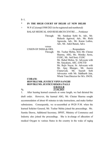 $~1.
* IN THE HIGH COURT OF DELHI AT NEW DELHI
+ W.P.(C)(temp) 5500/2021 (to be registered and numbered)
BALAJI MEDICAL AND RESEARCH CENTRE..... Petitioner
Through: Mr. Sandeep Sethi Sr, Adv, Mr.
Mahesh Agarwal, Adv, Mr. Rishi
Agrawala, Adv, Mr. Karan Luthra,
Adv, Mr. Ankit Banati, Advs
versus
UNION OF INDIA& ORS. ..... Respondents
Through: Mr. Tushar Mehta, SGI, Mr. Chetan
Sharma, ASG, Ms. Monika Arora,
CGSC, Mr. Anil Soni, CGSC
Mr. Rahul Mehra, Sr. Advocate with
Mr. Satyakam, ASC, GNCTD
Mr. Rajiv Nayar, Sr. Advocate with
Mr. Ajay Bhargav, Mr. Aseem
Chaturvedi, Mr. Saurab Seth
Advocates with Mr. Siddharth Jain,
Whole Time Director for M/s. INOX.
CORAM:
HON'BLEMR. JUSTICE VIPIN SANGHI
HON'BLEMS. JUSTICE REKHA PALLI
O R D E R
% 21.04.2021
1. After hearing learned counsels at some length, we had dictated the
draft order. However, the learned ASG, Mr. Chetan Sharma sought
accommodation of about 45 minutes to take instructions, and make further
submissions. Consequently, we re-assembled at 09:20 P.M. when the
learned Solicitor General, Mr. Tushar Mehta joined the proceedings. Ms.
Sumita Dawra, Additional Secretary, DPIIT, Ministry of Commerce and
Industry also joined the proceedings. She is in-charge of allocation of
medical Oxygen to various States in the country in the wake of raging
Digitally Signed
By:BHUPINDER SINGH
ROHELLA
Signing Date:22.04.2021 00:03
Signature Not Verified
 