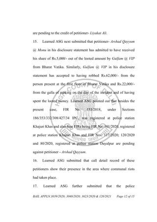 BAIL APPLN.3039/2020; 3040/2020; 3623/2020 & 120/2021 Page 12 of 15
are pending to the credit of petitioner- Liyakat Ali.
15. Learned ASG next submitted that petitioner- Arshad Qayyum
@ Monu in his disclosure statement has admitted to have received
his share of Rs.5,000/- out of the looted amount by Gulfam @ VIP
from Bharat Vatika. Similarly, Gulfam @ VIP in his disclosure
statement has accepted to having robbed Rs.62,000/- from the
person present at the first floor of Bharat Vatika and Rs.22,000/-
from the galla of parking on the day of the incident and of having
spent the looted money. Learned ASG pointed out that besides the
present case, FIR No. 153/2018, under Sections
186/353/332/308/427/34 IPC, was registered at police station
Khajuri Khas and also four FIRs being FIR No. 101/2020, registered
at police station Khajuri Khas and FIR Nos. 117/2020; 120/2020
and 80/2020, registered at police station Dayalpur are pending
against petitioner - Arshad Qayyum.
16. Learned ASG submitted that call detail record of these
petitioners show their presence in the area where communal riots
had taken place.
17. Learned ASG further submitted that the police
 