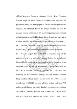 BAIL APPLN.3039/2020; 3040/2020; 3623/2020 & 120/2021 Page 13 of 15
officials/witnesses Constable Sangram Singh, Head Constable
Vikram Singh and Head Constable Virender have identified the
petitioners among the photographs of various accused persons and
suspects. He submitted that in the alleged incident of riots, 53
innocent persons had lost their life and if the petitioners are released
on bail, there is every likelihood that they will again get involved in
criminal activities and so, these petitions deserve to be dismissed.
18. The rival contentions raised by both the sides have been heard
in detail and I have gone through the material placed on record.
19. It is not dispute that in the FIR in question, none of the
petitioners have been particularly named. Rather the complainant
has specifically stated that he can identify a few of the rioters. It is a
matter of record that alleged incident took place on 24.02.2020 but
the FIR in question has been registered on 27.02.2020. The
testimony of eye witnesses, namely, Pradeep Verma, Surender
Singh and Rajbir Singh Yadav under Section 161 Cr.P.C. has been
recorded on 14.03.2020 and none of them neither made any PCR
call nor any DD entry was made. Similarly, the statement of another
eye witness Constable Sangram was recorded on 23.04.2020 and
 