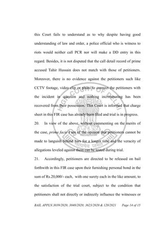 BAIL APPLN.3039/2020; 3040/2020; 3623/2020 & 120/2021 Page 14 of 15
this Court fails to understand as to why despite having good
understanding of law and order, a police official who is witness to
riots would neither call PCR nor will make a DD entry in this
regard. Besides, it is not disputed that the call detail record of prime
accused Tahir Hussain does not match with those of petitioners.
Moreover, there is no evidence against the petitioners such like
CCTV footage, video clip or photo to connect the petitioners with
the incident in question and nothing incriminating has been
recovered from their possession. This Court is informed that charge
sheet in this FIR case has already been filed and trial is in progress.
20. In view of the above, without commenting on the merits of
the case, prima facie I am of the opinion that petitioners cannot be
made to languish behind bars for a longer time and the veracity of
allegations leveled against them can be tested during trial.
21. Accordingly, petitioners are directed to be released on bail
forthwith in this FIR case upon their furnishing personal bond in the
sum of Rs.20,000/- each, with one surety each in the like amount, to
the satisfaction of the trial court, subject to the condition that
petitioners shall not directly or indirectly influence the witnesses or
 