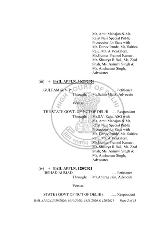 BAIL APPLN.3039/2020; 3040/2020; 3623/2020 & 120/2021 Page 2 of 15
Mr. Amit Mahajan & Mr.
Rajat Nair Special Public
Prosecutor for State with
Mr. Dhruv Pande, Ms. Sairica
Raju, Mr. A Venkatesh,
Mr.Guntur Pramod Kumar,
Mr. Shaurya R Rai, Ms. Zeal
Shah, Ms. Aarushi Singh &
Mr. Anshuman Singh,
Advocates
(iii) + BAIL APPLN. 3623/2020
GULFAM @ VIP ..... Petitioner
Through: Mr.Salim Malik, Advocate
Versus
THE STATE GOVT. OF NCT OF DELHI ..... Respondent
Through: Mr.S.V. Raju, ASG with
Mr. Amit Mahajan & Mr.
Rajat Nair Special Public
Prosecutor for State with
Mr. Dhruv Pande, Ms. Sairica
Raju, Mr. A Venkatesh,
Mr.Guntur Pramod Kumar,
Mr. Shaurya R Rai, Ms. Zeal
Shah, Ms. Aarushi Singh &
Mr. Anshuman Singh,
Advocates
(iv) + BAIL APPLN. 120/2021
IRSHAD AHMAD ..... Petitioner
Through: Mr.Anurag Jain, Advocate
Versus
STATE ( GOVT OF NCT OF DELHI) ..... Respondent
 