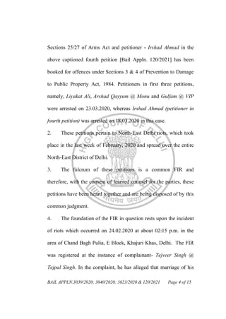 BAIL APPLN.3039/2020; 3040/2020; 3623/2020 & 120/2021 Page 4 of 15
Sections 25/27 of Arms Act and petitioner - Irshad Ahmad in the
above captioned fourth petition [Bail Appln. 120/2021] has been
booked for offences under Sections 3 & 4 of Prevention to Damage
to Public Property Act, 1984. Petitioners in first three petitions,
namely, Liyakat Ali, Arshad Qayyum @ Monu and Gulfam @ VIP
were arrested on 23.03.2020, whereas Irshad Ahmad (petitioner in
fourth petition) was arrested on 18.03.2020 in this case.
2. These petitions pertain to North-East Delhi riots, which took
place in the last week of February, 2020 and spread over the entire
North-East District of Delhi.
3. The fulcrum of these petitions is a common FIR and
therefore, with the consent of learned counsel for the parties, these
petitions have been heard together and are being disposed of by this
common judgment.
4. The foundation of the FIR in question rests upon the incident
of riots which occurred on 24.02.2020 at about 02:15 p.m. in the
area of Chand Bagh Pulia, E Block, Khajuri Khas, Delhi. The FIR
was registered at the instance of complainant- Tejveer Singh @
Tejpal Singh. In the complaint, he has alleged that marriage of his
 