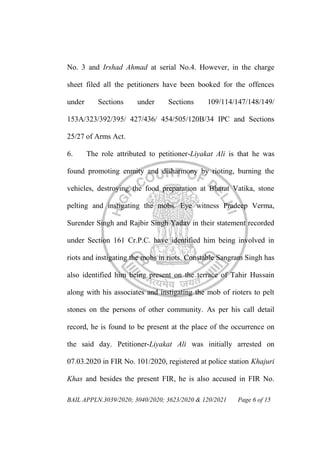 BAIL APPLN.3039/2020; 3040/2020; 3623/2020 & 120/2021 Page 6 of 15
No. 3 and Irshad Ahmad at serial No.4. However, in the charge
sheet filed all the petitioners have been booked for the offences
under Sections under Sections 109/114/147/148/149/
153A/323/392/395/ 427/436/ 454/505/120B/34 IPC and Sections
25/27 of Arms Act.
6. The role attributed to petitioner-Liyakat Ali is that he was
found promoting enmity and disharmony by rioting, burning the
vehicles, destroying the food preparation at Bharat Vatika, stone
pelting and instigating the mobs. Eye witness Pradeep Verma,
Surender Singh and Rajbir Singh Yadav in their statement recorded
under Section 161 Cr.P.C. have identified him being involved in
riots and instigating the mobs in riots. Constable Sangram Singh has
also identified him being present on the terrace of Tahir Hussain
along with his associates and instigating the mob of rioters to pelt
stones on the persons of other community. As per his call detail
record, he is found to be present at the place of the occurrence on
the said day. Petitioner-Liyakat Ali was initially arrested on
07.03.2020 in FIR No. 101/2020, registered at police station Khajuri
Khas and besides the present FIR, he is also accused in FIR No.
 
