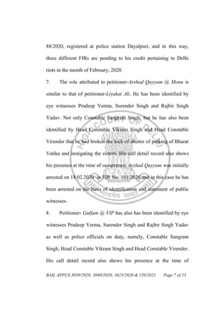 BAIL APPLN.3039/2020; 3040/2020; 3623/2020 & 120/2021 Page 7 of 15
88/2020, registered at police station Dayalpuri, and in this way,
three different FIRs are pending to his credit pertaining to Delhi
riots in the month of February, 2020.
7. The role attributed to petitioner-Arshad Qayyum @ Monu is
similar to that of petitioner-Liyakat Ali. He has been identified by
eye witnesses Pradeep Verma, Surender Singh and Rajbir Singh
Yadav. Not only Constable Sangram Singh, but he has also been
identified by Head Constable Vikram Singh and Head Constable
Virender that he had broken the lock of shutter of parking of Bharat
Vatika and instigating the rioters. His call detail record also shows
his presence at the time of occurrence. Arshad Qayyum was initially
arrested on 18.02.2020 in FIR No. 101/2020 and in this case he has
been arrested on the basis of identification and statement of public
witnesses.
8. Petitioner- Gulfam @ VIP has also has been identified by eye
witnesses Pradeep Verma, Surender Singh and Rajbir Singh Yadav
as well as police officials on duty, namely, Constable Sangram
Singh, Head Constable Vikram Singh and Head Constable Virender.
His call detail record also shows his presence at the time of
 