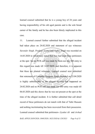 BAIL APPLN.3039/2020; 3040/2020; 3623/2020 & 120/2021 Page 9 of 15
learned counsel submitted that he is a young boy of 24 years and
having responsibility of his old aged parents and is the sole bread
earner of the family and he has also been falsely implicated in this
case.
11. Learned counsel further submitted that the alleged incident
had taken place on 24.02.2020 and statement of eye witnesses
Surender Singh, Pradeep Verma and Rajbir Singh was recorded on
14.03.2020 in which they stated that they had seen these petitioners
at the spot but no PCR call was made by them nor any DD entry to
this regard was made till 14.03.2020, and therefore, it is apparent
that these are planted witnesses. Learned counsel next submitted
that statement of Constable Sangram Singh recorded on 23.04.2020
is highly unbelievable as the alleged incident had happened on
24.02.2020 and no PCR call was made nor DD entry was made till
06.03.2020 and this shows that he was not present at the spot at the
time of the alleged incident. It is further submitted that call detail
record of these petitioners do not match with that of Tahir Hussain
and nothing incriminating has been recovered from their possession.
Learned counsel submitted that petitioners- Liyakat Ali and Arshad
 