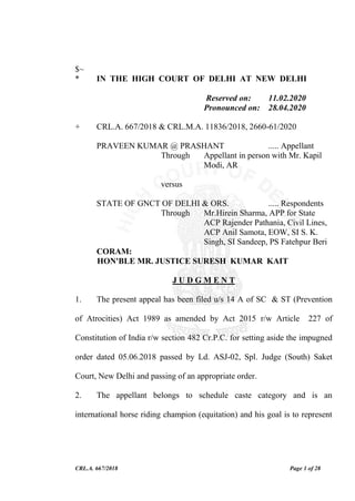 CRL.A. 667/2018 Page 1 of 28
$~
* IN THE HIGH COURT OF DELHI AT NEW DELHI
Reserved on: 11.02.2020
Pronounced on: 28.04.2020
+ CRL.A. 667/2018 & CRL.M.A. 11836/2018, 2660-61/2020
PRAVEEN KUMAR @ PRASHANT ..... Appellant
Through Appellant in person with Mr. Kapil
Modi, AR
versus
STATE OF GNCT OF DELHI & ORS. ..... Respondents
Through Mr.Hirein Sharma, APP for State
ACP Rajender Pathania, Civil Lines,
ACP Anil Samota, EOW, SI S. K.
Singh, SI Sandeep, PS Fatehpur Beri
CORAM:
HON'BLE MR. JUSTICE SURESH KUMAR KAIT
J U D G M E N T
1. The present appeal has been filed u/s 14 A of SC & ST (Prevention
of Atrocities) Act 1989 as amended by Act 2015 r/w Article 227 of
Constitution of India r/w section 482 Cr.P.C. for setting aside the impugned
order dated 05.06.2018 passed by Ld. ASJ-02, Spl. Judge (South) Saket
Court, New Delhi and passing of an appropriate order.
2. The appellant belongs to schedule caste category and is an
international horse riding champion (equitation) and his goal is to represent
 