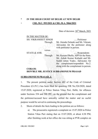CRL.M.C. 993/2021 Page 1 of 6
* IN THE HIGH COURT OF DELHI AT NEW DELHI
+ CRL.M.C. 993/2021 & CRL.M.A. 5066/2021
Date of decision: 26th
March, 2021
IN THE MATTER OF:
SH. VIKRAMJEET SINGH ..... Petitioner
Through Mr. Jitender Solanki and Mr. Vikrant,
Advocates for the petitioner along
with petitioner in person.
versus
STATE & ANR. ..... Respondents
Through Ms. Kusum Dhalla, APP for the State.
Mr. Ashok Kumar Kailashi and Mr.
Sushil rattan Yadav, Advocates for
the complainant/respondent No.2.
along with the complainant in person.
CORAM:
HON'BLE MR. JUSTICE SUBRAMONIUM PRASAD
SUBRAMONIUM PRASAD, J.
1. The present petition under Section 482 of the Code of Criminal
Procedure (Cr.P.C.) has been filed for quashing FIR No.526/2020, dated
15.07.2020, registered at Police Station Vikas Puri, Delhi, for offences
under Sections 354 and 506 IPC, on the ground that the complainant and
the petitioner/accused have amicably settled the matter and no useful
purpose would be served in continuing the proceedings.
2. Shorn of details the facts leading to the petition are as follows:
a) The prosecutrix registered a complaint on 15.07.2020 in Police
Station Vikas Puri stating that on 15.07.2020, at about 4:30 PM,
after finishing work at her office she was sitting at PVR complex on
 