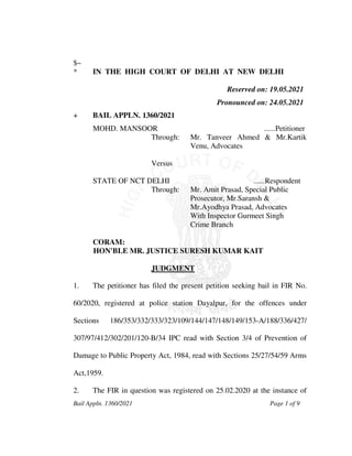 Bail Appln. 1360/2021 Page 1 of 9
$~
* IN THE HIGH COURT OF DELHI AT NEW DELHI
Reserved on: 19.05.2021
Pronounced on: 24.05.2021
+ BAIL APPLN. 1360/2021
MOHD. MANSOOR ......Petitioner
Through: Mr. Tanveer Ahmed & Mr.Kartik
Venu, Advocates
Versus
STATE OF NCT DELHI ......Respondent
Through: Mr. Amit Prasad, Special Public
Prosecutor, Mr.Saransh &
Mr.Ayodhya Prasad, Advocates
With Inspector Gurmeet Singh
Crime Branch
CORAM:
HON'BLE MR. JUSTICE SURESH KUMAR KAIT
JUDGMENT
1. The petitioner has filed the present petition seeking bail in FIR No.
60/2020, registered at police station Dayalpur, for the offences under
Sections 186/353/332/333/323/109/144/147/148/149/153-A/188/336/427/
307/97/412/302/201/120-B/34 IPC read with Section 3/4 of Prevention of
Damage to Public Property Act, 1984, read with Sections 25/27/54/59 Arms
Act,1959.
2. The FIR in question was registered on 25.02.2020 at the instance of
 