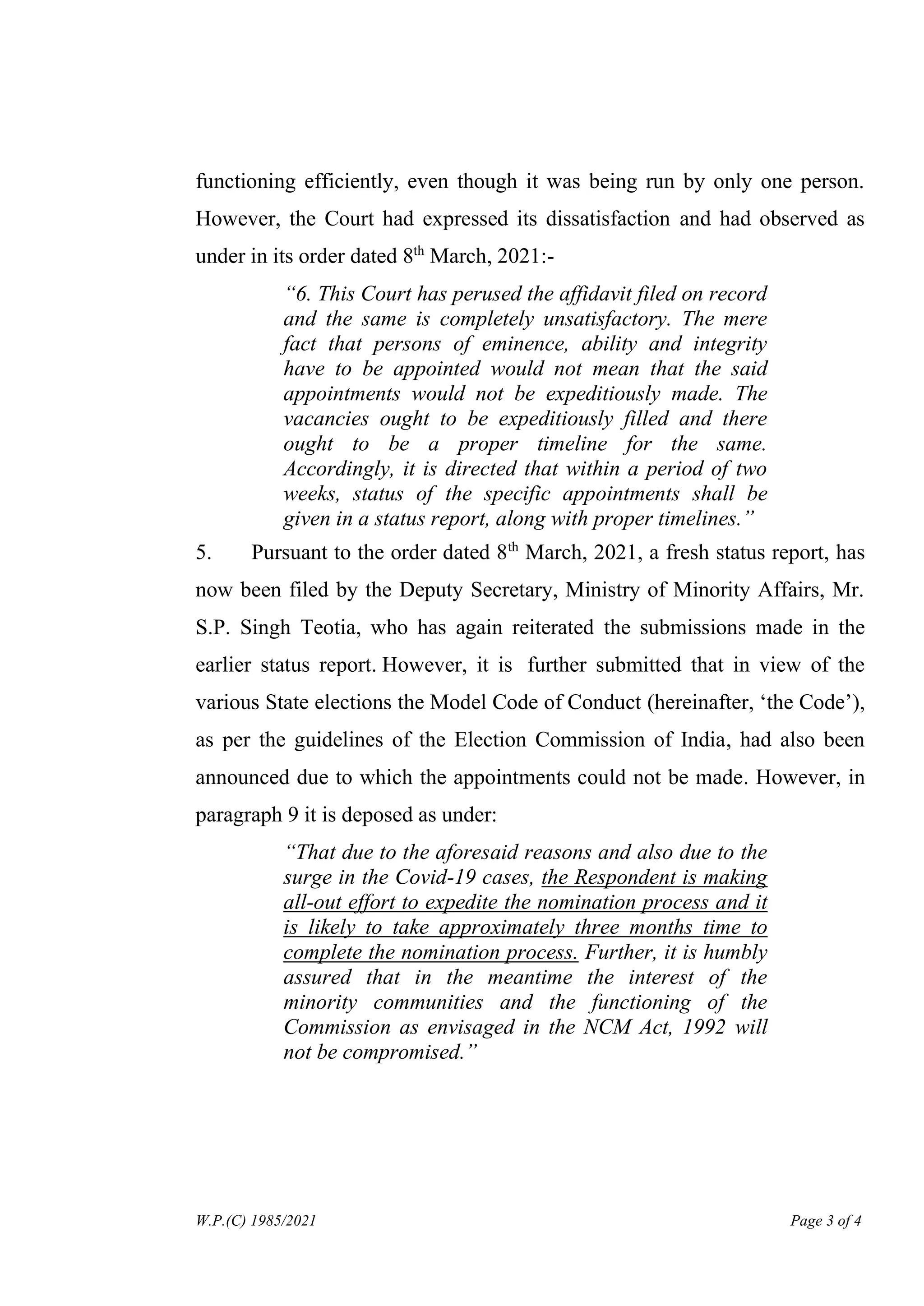 W.P.(C) 1985/2021 Page 3 of 4
functioning efficiently, even though it was being run by only one person.
However, the Court had expressed its dissatisfaction and had observed as
under in its order dated 8th
March, 2021:-
“6. This Court has perused the affidavit filed on record
and the same is completely unsatisfactory. The mere
fact that persons of eminence, ability and integrity
have to be appointed would not mean that the said
appointments would not be expeditiously made. The
vacancies ought to be expeditiously filled and there
ought to be a proper timeline for the same.
Accordingly, it is directed that within a period of two
weeks, status of the specific appointments shall be
given in a status report, along with proper timelines.”
5. Pursuant to the order dated 8th
March, 2021, a fresh status report, has
now been filed by the Deputy Secretary, Ministry of Minority Affairs, Mr.
S.P. Singh Teotia, who has again reiterated the submissions made in the
earlier status report. However, it is further submitted that in view of the
various State elections the Model Code of Conduct (hereinafter, ‘the Code’),
as per the guidelines of the Election Commission of India, had also been
announced due to which the appointments could not be made. However, in
paragraph 9 it is deposed as under:
“That due to the aforesaid reasons and also due to the
surge in the Covid-19 cases, the Respondent is making
all-out effort to expedite the nomination process and it
is likely to take approximately three months time to
complete the nomination process. Further, it is humbly
assured that in the meantime the interest of the
minority communities and the functioning of the
Commission as envisaged in the NCM Act, 1992 will
not be compromised.”
Digitally Signed By:DINESH
SINGH NAYAL
Signing Date:26.04.2021
20:17:01
Signature Not Verified
 
