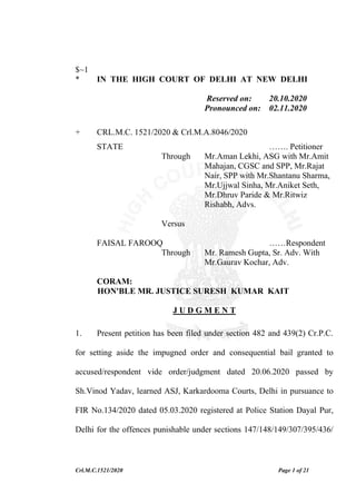 Crl.M.C.1521/2020 Page 1 of 21
$~1
* IN THE HIGH COURT OF DELHI AT NEW DELHI
Reserved on: 20.10.2020
Pronounced on: 02.11.2020
+ CRL.M.C. 1521/2020 & Crl.M.A.8046/2020
STATE ……. Petitioner
Through Mr.Aman Lekhi, ASG with Mr.Amit
Mahajan, CGSC and SPP, Mr.Rajat
Nair, SPP with Mr.Shantanu Sharma,
Mr.Ujjwal Sinha, Mr.Aniket Seth,
Mr.Dhruv Paride & Mr.Ritwiz
Rishabh, Advs.
Versus
FAISAL FAROOQ ……Respondent
Through Mr. Ramesh Gupta, Sr. Adv. With
Mr.Gaurav Kochar, Adv.
CORAM:
HON'BLE MR. JUSTICE SURESH KUMAR KAIT
J U D G M E N T
1. Present petition has been filed under section 482 and 439(2) Cr.P.C.
for setting aside the impugned order and consequential bail granted to
accused/respondent vide order/judgment dated 20.06.2020 passed by
Sh.Vinod Yadav, learned ASJ, Karkardooma Courts, Delhi in pursuance to
FIR No.134/2020 dated 05.03.2020 registered at Police Station Dayal Pur,
Delhi for the offences punishable under sections 147/148/149/307/395/436/
 