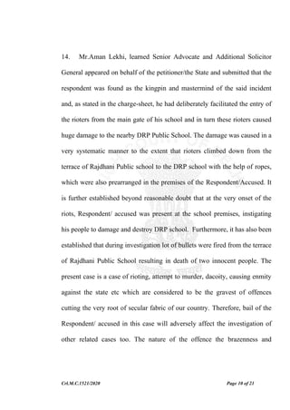 Crl.M.C.1521/2020 Page 10 of 21
14. Mr.Aman Lekhi, learned Senior Advocate and Additional Solicitor
General appeared on behalf of the petitioner/the State and submitted that the
respondent was found as the kingpin and mastermind of the said incident
and, as stated in the charge-sheet, he had deliberately facilitated the entry of
the rioters from the main gate of his school and in turn these rioters caused
huge damage to the nearby DRP Public School. The damage was caused in a
very systematic manner to the extent that rioters climbed down from the
terrace of Rajdhani Public school to the DRP school with the help of ropes,
which were also prearranged in the premises of the Respondent/Accused. It
is further established beyond reasonable doubt that at the very onset of the
riots, Respondent/ accused was present at the school premises, instigating
his people to damage and destroy DRP school. Furthermore, it has also been
established that during investigation lot of bullets were fired from the terrace
of Rajdhani Public School resulting in death of two innocent people. The
present case is a case of rioting, attempt to murder, dacoity, causing enmity
against the state etc which are considered to be the gravest of offences
cutting the very root of secular fabric of our country. Therefore, bail of the
Respondent/ accused in this case will adversely affect the investigation of
other related cases too. The nature of the offence the brazenness and
 