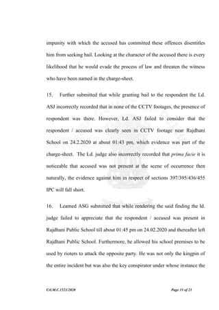 Crl.M.C.1521/2020 Page 11 of 21
impunity with which the accused has committed these offences disentitles
him from seeking bail. Looking at the character of the accused there is every
likelihood that he would evade the process of law and threaten the witness
who have been named in the charge-sheet.
15. Further submitted that while granting bail to the respondent the Ld.
ASJ incorrectly recorded that in none of the CCTV footages, the presence of
respondent was there. However, Ld. ASJ failed to consider that the
respondent / accused was clearly seen in CCTV footage near Rajdhani
School on 24.2.2020 at about 01:43 pm, which evidence was part of the
charge-sheet. The Ld. judge also incorrectly recorded that prima facie it is
noticeable that accused was not present at the scene of occurrence then
naturally, the evidence against him in respect of sections 397/395/436/455
IPC will fall short.
16. Learned ASG submitted that while rendering the said finding the ld.
judge failed to appreciate that the respondent / accused was present in
Rajdhani Public School till about 01:45 pm on 24.02.2020 and thereafter left
Rajdhani Public School. Furthermore, he allowed his school premises to be
used by rioters to attack the opposite party. He was not only the kingpin of
the entire incident but was also the key conspirator under whose instance the
 