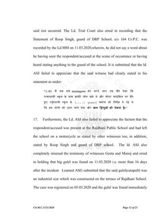 Crl.M.C.1521/2020 Page 12 of 21
said riot occurred. The Ld. Trial Court also erred in recording that the
Statement of Roop Singh, guard of DRP School, u/s 164 Cr.P.C. was
recorded by the Ld.MM on 11.03.2020,wherein, he did not say a word about
he having seen the respondent/accused at the scene of occurrence or having
heard stating anything to the guard of the school. It is submitted that the ld.
ASJ failed to appreciate that the said witness had clearly stated in his
statement as under:
17. Furthermore, the Ld. ASJ also failed to appreciate the factum that the
respondent/accused was present at the Rajdhani Public School and had left
the school on a motorcycle as stated by other witnesses too, in addition,
stated by Roop Singh and guard of DRP school. The ld. ASJ also
completely misread the testimony of witnesses Geeta and Manoj and erred
in holding that big gulel was found on 11.03.2020 i.e. more than 16 days
after the incident. Learned ASG submitted that the said gulel(catapult) was
an industrial size which was constructed on the terrace of Rajdhani School.
The case was registered on 05.03.2020 and the gulel was found immediately
 
