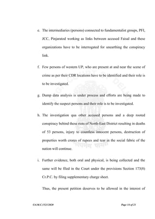 Crl.M.C.1521/2020 Page 14 of 21
e. The intermediaries (persons) connected to fundamentalist groups, PFI,
JCC, Pinjaratod working as links between accused Faisal and these
organizations have to be interrogated for unearthing the conspiracy
link.
f. Few persons of western UP, who are present at and near the scene of
crime as per their CDR locations have to be identified and their role is
to be investigated.
g. Dump data analysis is under process and efforts are being made to
identify the suspect persons and their role is to be investigated.
h. The investigation qua other accused persons and a deep rooted
conspiracy behind these riots of North-East District resulting in deaths
of 53 persons, injury to countless innocent persons, destruction of
properties worth crores of rupees and tear in the social fabric of the
nation will continue.
i. Further evidence, both oral and physical, is being collected and the
same will be filed in the Court under the provisions Section 173(8)
Cr.P.C. by filing supplementary charge sheet.
Thus, the present petition deserves to be allowed in the interest of
 