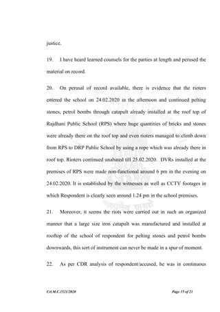 Crl.M.C.1521/2020 Page 15 of 21
justice.
19. I have heard learned counsels for the parties at length and perused the
material on record.
20. On perusal of record available, there is evidence that the rioters
entered the school on 24.02.2020 in the afternoon and continued pelting
stones, petrol bombs through catapult already installed at the roof top of
Rajdhani Public School (RPS) where huge quantities of bricks and stones
were already there on the roof top and even rioters managed to climb down
from RPS to DRP Public School by using a rope which was already there in
roof top. Rioters continued unabated till 25.02.2020. DVRs installed at the
premises of RPS were made non-functional around 6 pm in the evening on
24.02.2020. It is established by the witnesses as well as CCTV footages in
which Respondent is clearly seen around 1.24 pm in the school premises.
21. Moreover, it seems the riots were carried out in such an organized
manner that a large size iron catapult was manufactured and installed at
rooftop of the school of respondent for pelting stones and petrol bombs
downwards, this sort of instrument can never be made in a spur of moment.
22. As per CDR analysis of respondent/accused, he was in continuous
 