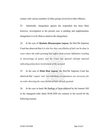 Crl.M.C.1521/2020 Page 16 of 21
contact with various members of other groups involved in other offences.
23. Admittedly, chargesheet against the respondent has been filed,
however, investigation in the present case is pending and supplementary
chargesheet is to be filed as stated in the chargesheet.
24. In the case of Myakala Dharmarajam (supra), the Hon’ble Supreme
Court has observed that it is trite law that cancellation of bail can be done in
cases where the order granting bail suffers from serious infirmities resulting
in miscarriage of justice and the Court has ignored relevant material
indicating prima facie involvement of the accused.
25. In the case of Dolat Ram (supra), the Hon’ble Supreme Court has
observed that ‘cogent’ and ‘overwhelming circumstances are necessary for
an order directing the cancellation of bail, already granted.
26. In the case in hand, the findings of facts rendered by the learned ASJ
in the impugned order dated 20.06.2020 are contrary to the record for the
following reasons:
 