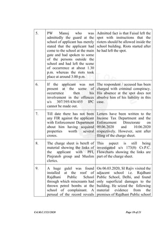Crl.M.C.1521/2020 Page 18 of 21
5. PW Manoj who was
admittedly the guard at the
school of applicant has merely
stated that the applicant had
come to the school at the main
gate and had spoken to some
of the persons outside the
school and had left the scene
of occurrence at about 1.30
p.m. whereas the riots took
place at around 3.00 p.m.
Admitted fact is that Faisal left the
spot with instructions that the
rioters should be allowed inside the
school building. Riots started after
he had left the spot.
6. If the applicant was not
present at the scene of
occurrence then his
involvement in the offences
u/s 307/395/436/455 IPC
cannot be made out.
The respondent / accused has been
charged with criminal conspiracy.
His absence at the spot does not
absolve him of his liability in this
case.
7. Till date there has not been
any FIR against the applicant
with Enforcement Department
about him having acquired
properties worth several
crores.
Letters have been written to the
Income Tax Department and the
Enforcement Directorate on
09.06.2020 and 10.06.2020
respectively. However, sent after
filing of the charge sheet.
8. The charge sheet is bereft of
material showing the links of
the applicant with PFI,
Pinjratob group and Muslim
clerics.
This aspect is still being
investigated u/s 173(8) Cr.P.C.
Flowcharts showing the links are
part of the charge sheet.
9. A huge gulel was found
installed at the roof of
Rajdhani Public School
through which miscreants had
thrown petrol bombs at the
school of complainant. A
perusal of the record reveals
On 06.03.2020, SI Rajiv visited the
adjacent school i.e. Rajdhani
Public School, Delhi, and found
only superficial damages to the
building. He seized the following
material evidence from the
premises of Rajdhani Public school
 
