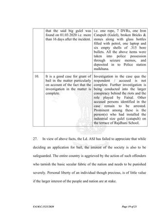 Crl.M.C.1521/2020 Page 19 of 21
that the said big gulel was
found on 01.03.2020 i.e. more
than 16 days after the incident.
i.e. one rope, 7 DVRs, one Iron
Catapult (Gulel), broken Bricks &
stones along with glass bottles
filled with petrol, one laptop and
six empty shells of .315 bore
bullets. All the above items were
taken into police possession
through seizure memos, and
deposited in to Police station
malkhana.
10. It is a good case for grant of
bail in the matter particularly
on account of the fact that the
investigation in the matter is
complete.
Investigation in the case qua the
respondent / accused is not
complete. Further investigation is
being conducted into the larger
conspiracy behind the riots and the
role played by Faisal. Other
accused persons identified in the
case remain to be arrested.
Prominent among these is the
person(s) who had installed the
industrial size gulel (catapult) on
the terrace of Rajdhani School.
27. In view of above facts, the Ld. ASJ has failed to appreciate that while
deciding an application for bail, the interest of the society is also to be
safeguarded. The entire country is aggrieved by the action of such offenders
who tarnish the basic secular fabric of the nation and needs to be punished
severely. Personal liberty of an individual though precious, is of little value
if the larger interest of the people and nation are at stake.
 