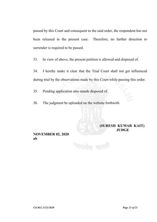 Crl.M.C.1521/2020 Page 21 of 21
passed by this Court and consequent to the said order, the respondent has not
been released in the present case. Therefore, no further direction to
surrender is required to be passed.
33. In view of above, the present petition is allowed and disposed of.
34. I hereby make it clear that the Trial Court shall not get influenced
during trial by the observations made by this Court while passing this order.
35. Pending application also stands disposed of.
36. The judgment be uploaded on the website forthwith.
(SURESH KUMAR KAIT)
JUDGE
NOVEMBER 02, 2020
ab
 