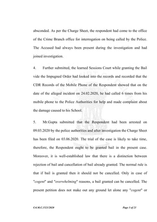 Crl.M.C.1521/2020 Page 3 of 21
absconded. As per the Charge Sheet, the respondent had come to the office
of the Crime Branch office for interrogation on being called by the Police.
The Accused had always been present during the investigation and had
joined investigation.
4. Further submitted, the learned Sessions Court while granting the Bail
vide the Impugned Order had looked into the records and recorded that the
CDR Records of the Mobile Phone of the Respondent showed that on the
date of the alleged incident on 24.02.2020, he had called 6 times from his
mobile phone to the Police Authorities for help and made complaint about
the damage caused to his School.
5. Mr.Gupta submitted that the Respondent had been arrested on
09.03.2020 by the police authorities and after investigation the Charge Sheet
has been filed on 03.06.2020. The trial of the case is likely to take time,
therefore, the Respondent ought to be granted bail in the present case.
Moreover, it is well-established law that there is a distinction between
rejection of bail and cancellation of bail already granted. The normal rule is
that if bail is granted then it should not be cancelled. Only in case of
"cogent" and "overwhelming" reasons, a bail granted can be cancelled. The
present petition does not make out any ground let alone any "cogent" or
 
