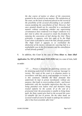 Crl.M.C.1521/2020 Page 5 of 21
the due course of justice or abuse of the concession
granted to the accused in any manner. The satisfaction of
the court, on the basis of material placed on the record of
the possibility of the accused absconding is yet another
reason justifying the cancellation of bail. However, bail
once granted should not be cancelled in a mechanical
manner without considering whether any supervening
circumstances have rendered it no longer conducive to a
fair trial to allow the accused to retain his freedom by
enjoying the concession of bail during the trial. These
principles, it appears, were lost sight of by the High
Court when it decided to cancel the bail, already granted.
The High Court it appears to us overlooked the
distinction of the factors relevant for rejecting bail in a
nonbailable case in the first instance and the cancellation
of bail already granted.”
8. In addition, this Court in the case of Firoz Khan vs. State (Bail
Application No. 945 of 2020 dated 29.05.2020) had, in a case of riots, held
as under:
“17. ….. Prison is primarily for punishing convicts; not
for detaining undertrials in order to send any 'message' to
society. The remit of the court is to dispense justice in
accordance with law, not to send messages to society. It
is this sentiment, whereby the State demands that
undertrials be kept in prison inordinately without any
purpose, that leads to overcrowding of jails ; and leaves
undertrials with the inevitable impression that they are
being punished even before trial and therefore being
treated unfairly by the system. If at the end of a
protracted trial, the prosecution is unable to bring home
guilt, the State cannot give back to the accused the years
of valuable life lost in prison. On the other hand, an
accused would of course be made to undergo his sentence
after it has been awarded, after trial.”
 